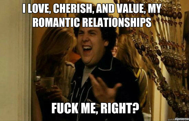 I love, cherish, and value, my romantic relationships FUCK ME, RIGHT?  fuck me right