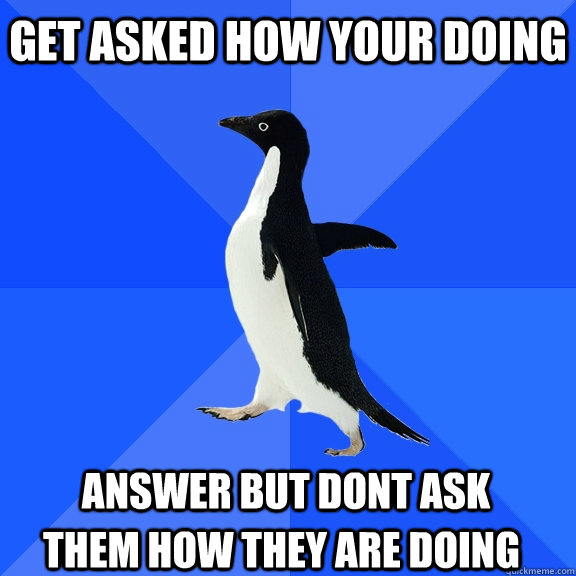 get asked how your doing answer but dont ask  them how they are doing  Socially Awkward Penguin