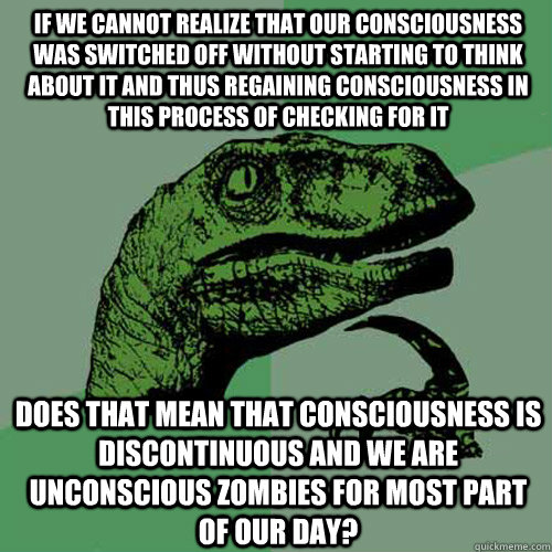If we cannot realize that our consciousness was switched off without starting to think about it and thus regaining consciousness in this process of checking for it Does that mean that consciousness is discontinuous and we are unconscious zombies for most   Philosoraptor