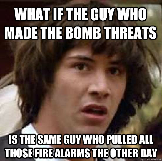 What if the guy who made the bomb threats is the same guy who pulled all those fire alarms the other day  conspiracy keanu
