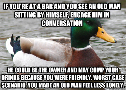 if you're at a bar and you see an old man sitting by himself, engage him in conversation He could be the owner and may comp your drinks because you were friendly. Worst case scenario, you made an old man feel less lonely.  Actual Advice Mallard