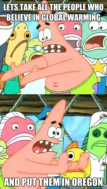 Lets take all the people who believe in global warming and put them in Oregon  Push it somewhere else Patrick
