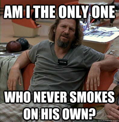 Am I the only one Who never smokes on his own?  The Dude