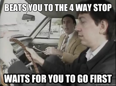 Beats you to the 4 way stop waits for you to go first  