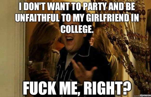 I don't want to party and be unfaithful to my girlfriend in college. FUCK ME, RIGHT?  fuck me right