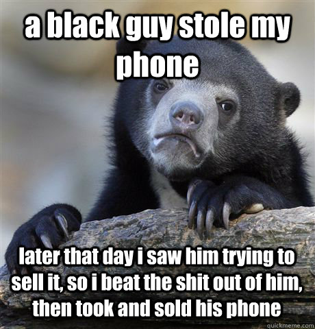 a black guy stole my phone later that day i saw him trying to sell it, so i beat the shit out of him, then took and sold his phone - a black guy stole my phone later that day i saw him trying to sell it, so i beat the shit out of him, then took and sold his phone  Confession Bear