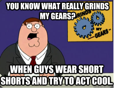 you know what really grinds my gears? when guys wear short shorts and try to act cool. - you know what really grinds my gears? when guys wear short shorts and try to act cool.  Grinds my gears