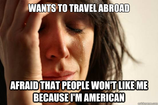wants to travel abroad afraid that people won't like me because i'm american - wants to travel abroad afraid that people won't like me because i'm american  First World Problems