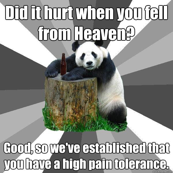Did it hurt when you fell from Heaven? Good, so we've established that you have a high pain tolerance. - Did it hurt when you fell from Heaven? Good, so we've established that you have a high pain tolerance.  Pickup-Line Panda