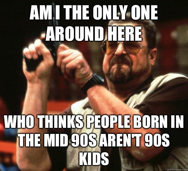 am I the only one around here Who thinks people born in the mid 90s aren't 90s kids - am I the only one around here Who thinks people born in the mid 90s aren't 90s kids  Angry Walter