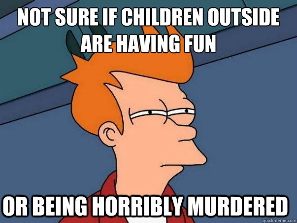 Not sure if children outside are having fun Or being horribly murdered  Not sure Fry