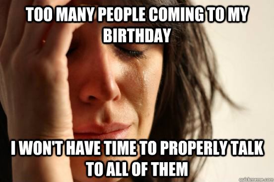 Too many people coming to my birthday I won't have time to properly talk to all of them  First World Problems