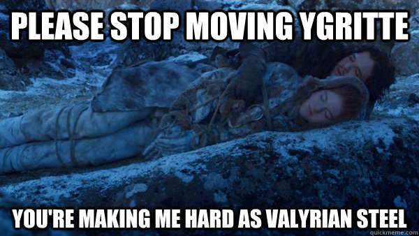 Please stop moving Ygritte you're making me hard as valyrian steel  