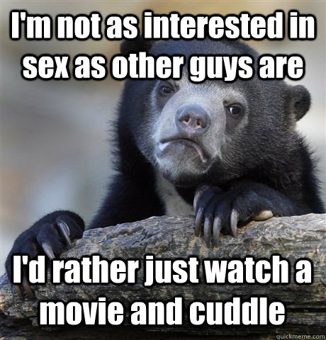 I'm not as interested in sex as other guys are I'd rather just watch a movie and cuddle - I'm not as interested in sex as other guys are I'd rather just watch a movie and cuddle  Confession Bear