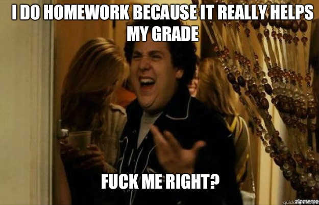 I do homework because it really helps my grade FUCK ME RIGHT?  fuck me right