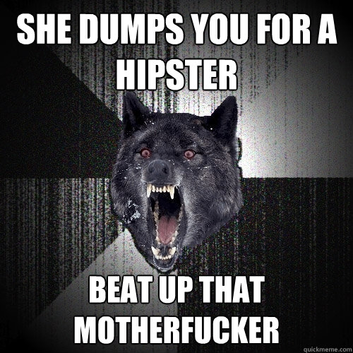She dumps you for a hipster Beat up that Motherfucker  Insanity Wolf