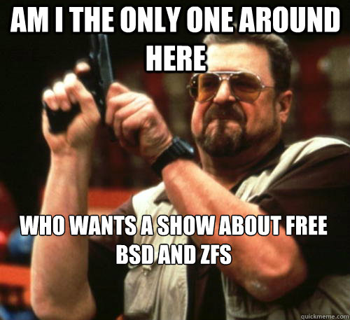 Am i the only one around here Who wants a show about Free BSD and ZFS - Am i the only one around here Who wants a show about Free BSD and ZFS  Am I The Only One Around Here