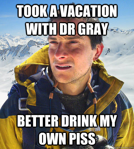 took a vacation with dr gray better drink my own piss   BEAR GRILLS
