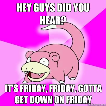 Hey guys did you hear? It's Friday, Friday, gotta get down on Friday  Slowpoke