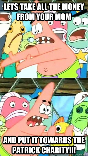 Lets take all the money from your mom  and put it towards the patrick charity!!!  Push it somewhere else Patrick