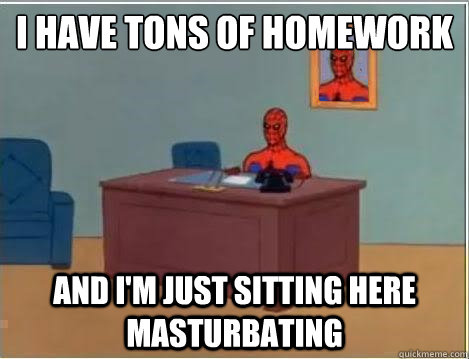 I HAVE TONS OF HOMEWORK
 AND I'M JUST SITTING HERE MASTURBATING  Im just sitting here masturbating