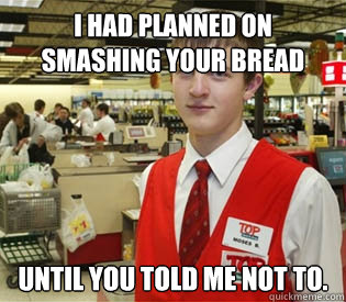 I had planned on smashing your bread until you told me not to.  annoyed bagger