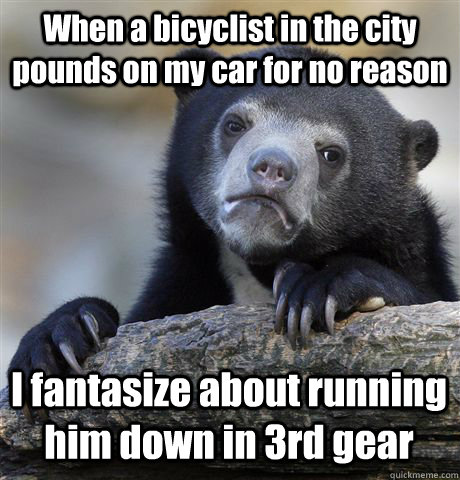 When a bicyclist in the city pounds on my car for no reason I fantasize about running him down in 3rd gear - When a bicyclist in the city pounds on my car for no reason I fantasize about running him down in 3rd gear  Confession Bear