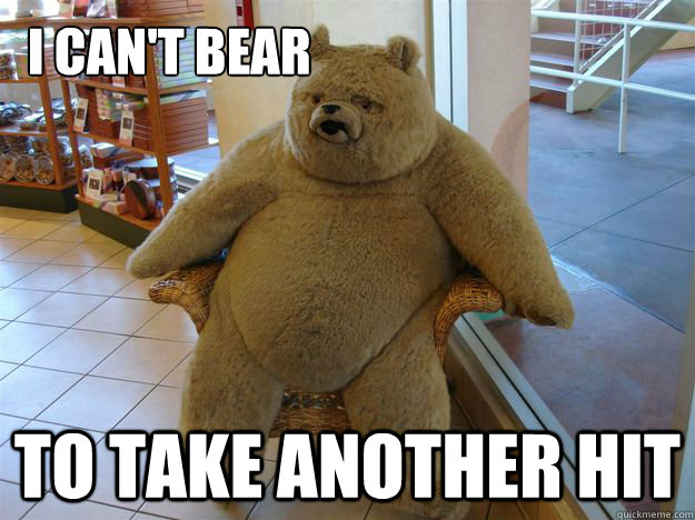      I can't bear to take another hit  