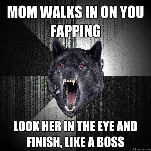mom walks in on you fapping look her in the eye and finish, like a boss  Insanity Wolf