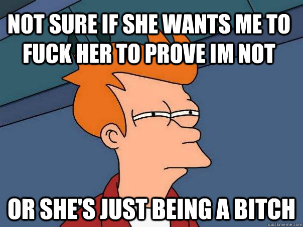 not sure if she wants me to fuck her to prove im not or she's just being a bitch - not sure if she wants me to fuck her to prove im not or she's just being a bitch  Futurama Fry