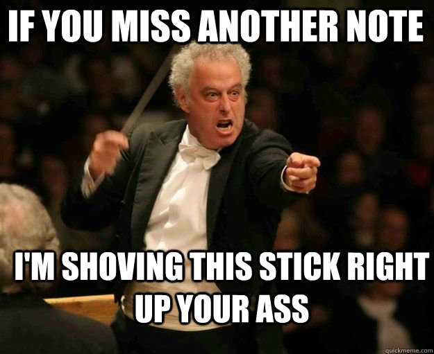 If you miss another note I'm shoving this stick right up your ass  angry conductor