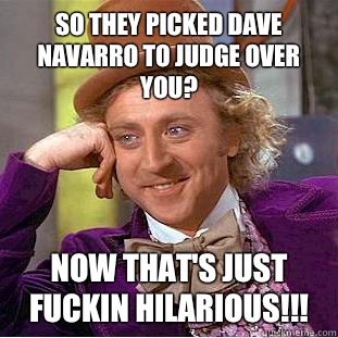 So they picked Dave Navarro to judge over you? Now that's just fuckin hilarious!!!  Creepy Wonka