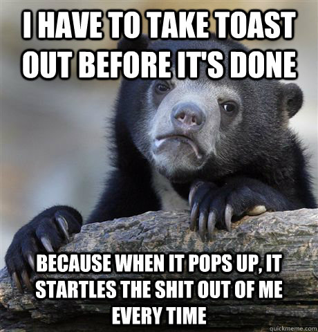 I have to take toast out before it's done Because when it pops up, it startles the shit out of me every time  Confession Bear