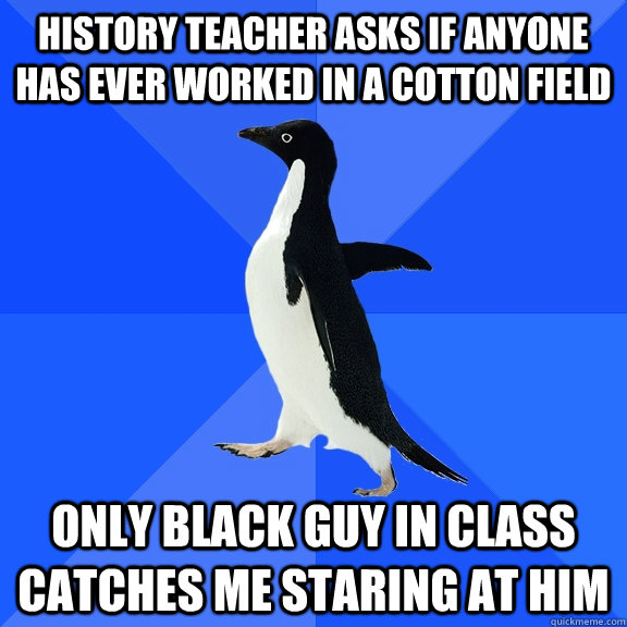 History teacher asks if anyone has ever worked in a cotton field Only black guy in class catches me staring at him - History teacher asks if anyone has ever worked in a cotton field Only black guy in class catches me staring at him  Socially Awkward Penguin