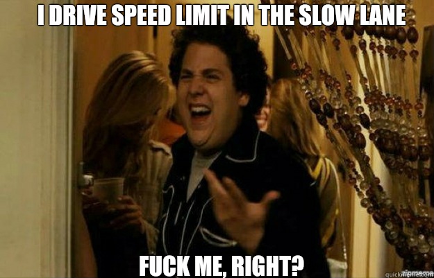 I drive speed limit in the slow lane FUCK ME, RIGHT?  fuck me right