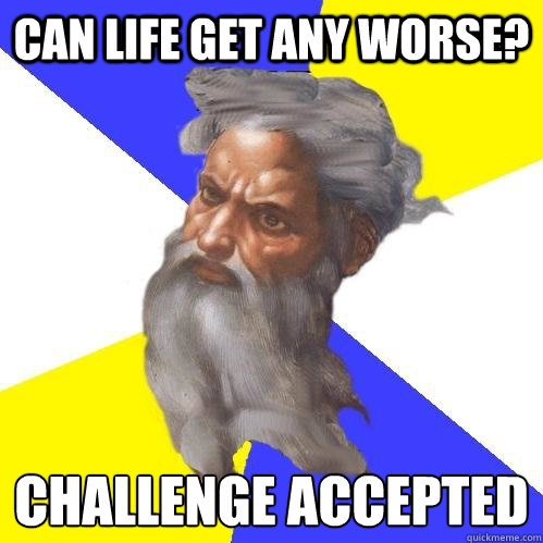 can life get any worse? challenge accepted  Advice God