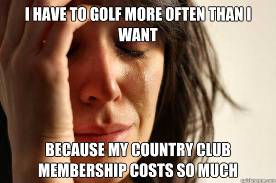 I have to golf more often than I want because my country club membership costs so much  First World Problems