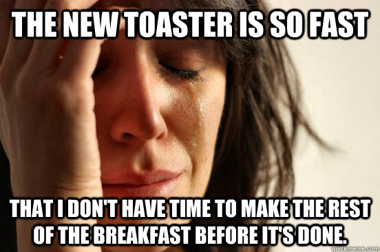 The new toaster is so fast That I don't have time to make the rest of the breakfast before it's done.   First World Problems