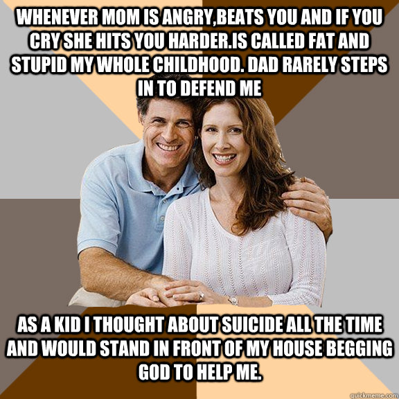 Whenever mom is angry,beats you and if you cry she hits you harder.Is called fat and stupid my whole childhood. dad rarely steps in to defend me AS a kid i thought about suicide all the time and would stand in front of my house begging god to help me.   Scumbag Parents