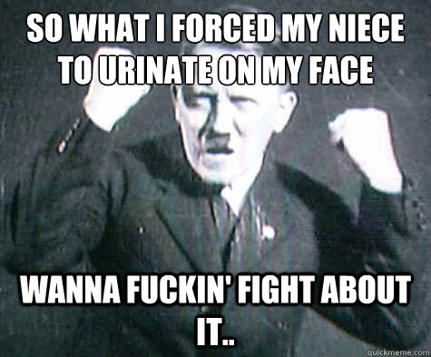 So What I Forced My Niece To Urinate On My Face
 Wanna Fuckin' Fight about it..  Furious Hitler