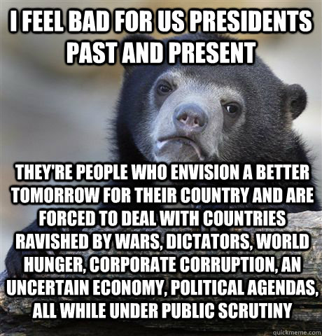 I feel bad for us presidents past and present They're people who envision a better tomorrow for their country and are forced to deal with countries ravished by wars, dictators, world hunger, corporate corruption, an uncertain economy, political agendas, a  Confession Bear