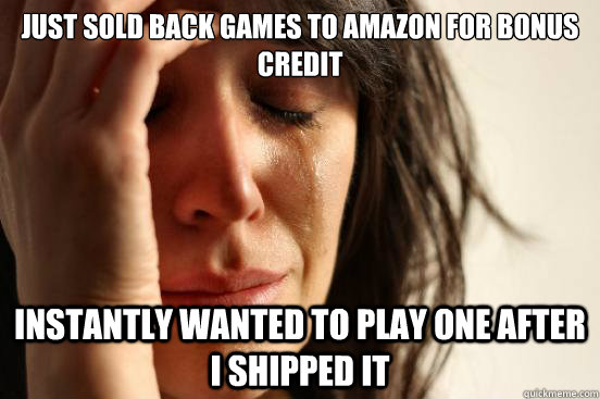 just sold back games to amazon for bonus credit instantly wanted to play one after i shipped it  First World Problems