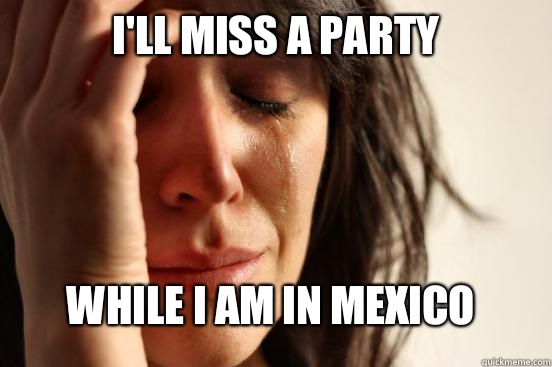 I'll miss a party While I am in Mexico  FirstWorldProblems