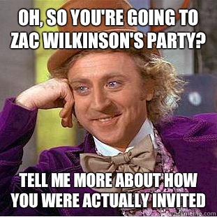Oh, so you're going to Zac Wilkinson's party? Tell me more about how you were actually invited  Condescending Wonka