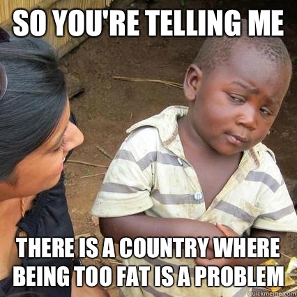 So you're telling me There is a country where being too fat is a problem  