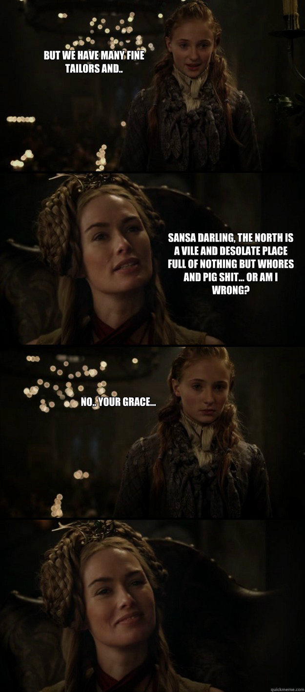 But we have many fine tailors and.. Sansa darling, the North is a vile and desolate place full of nothing but whores and pig shit... Or am I wrong? No.. Your grace... - But we have many fine tailors and.. Sansa darling, the North is a vile and desolate place full of nothing but whores and pig shit... Or am I wrong? No.. Your grace...  Uncourteous Cersei