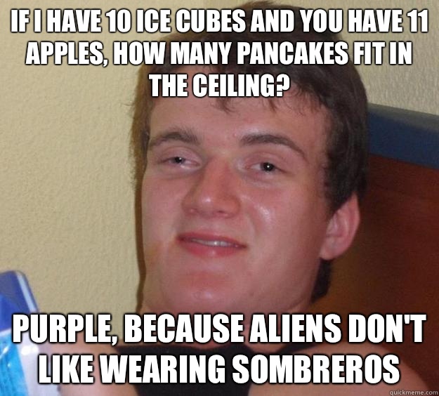 If I have 10 ice cubes and you have 11 apples, how many pancakes fit in the ceiling? Purple, because aliens don't like wearing sombreros  10 Guy