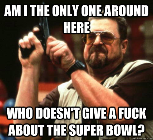Am i the only one around here who doesn't give a fuck about the super bowl? - Am i the only one around here who doesn't give a fuck about the super bowl?  Am I The Only One Around Here