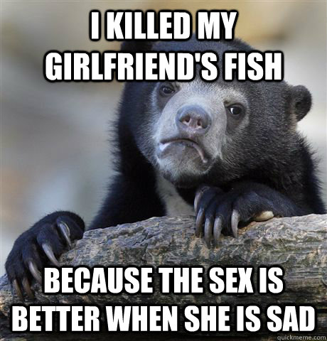 I killed my girlfriend's fish because the sex is better when she is sad - I killed my girlfriend's fish because the sex is better when she is sad  Confession Bear