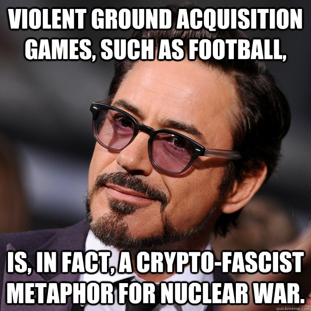 Violent ground acquisition games, such as football, is, in fact, a crypto-fascist metaphor for nuclear war.  - Violent ground acquisition games, such as football, is, in fact, a crypto-fascist metaphor for nuclear war.   Classy Downey